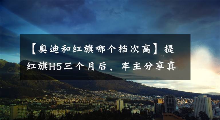 【奥迪和红旗哪个档次高】提红旗H5三个月后，车主分享真实感受：优点在外面，缺点在里面