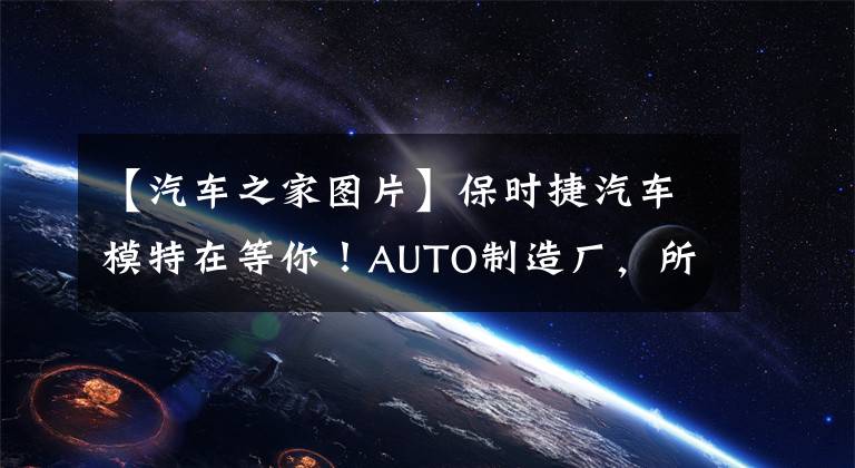 【汽车之家图片】保时捷汽车模特在等你！AUTO制造厂，所有人都可以参加的汽车文化之旅