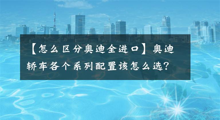 【怎么区分奥迪全进口】奥迪轿车各个系列配置该怎么选？买什么价格不算亏？