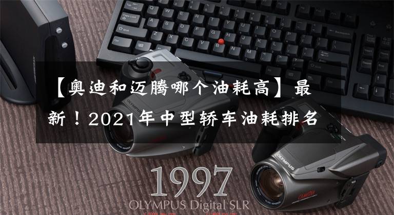 【奥迪和迈腾哪个油耗高】最新！2021年中型轿车油耗排名出炉，帕萨特夺冠，凯美瑞天籁前十