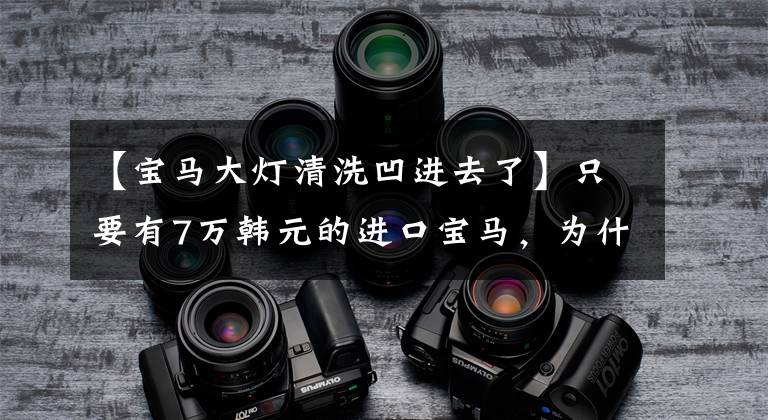 【宝马大灯清洗凹进去了】只要有7万韩元的进口宝马，为什么放弃购买？朋友：首先准备修理3万辆车