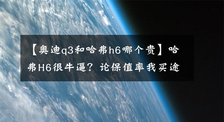 【奥迪q3和哈弗h6哪个贵】哈弗H6很牛逼？论保值率我买途观