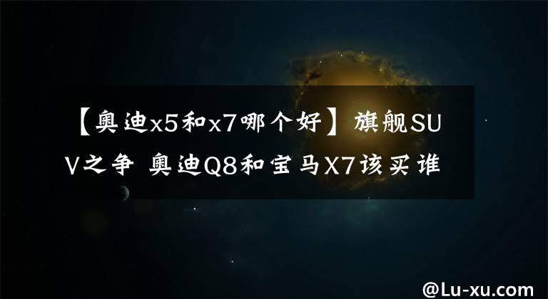 【奥迪x5和x7哪个好】旗舰SUV之争 奥迪Q8和宝马X7该买谁？