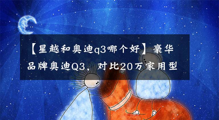 【星越和奥迪q3哪个好】豪华品牌奥迪Q3，对比20万家用型SUV有哪些优势？