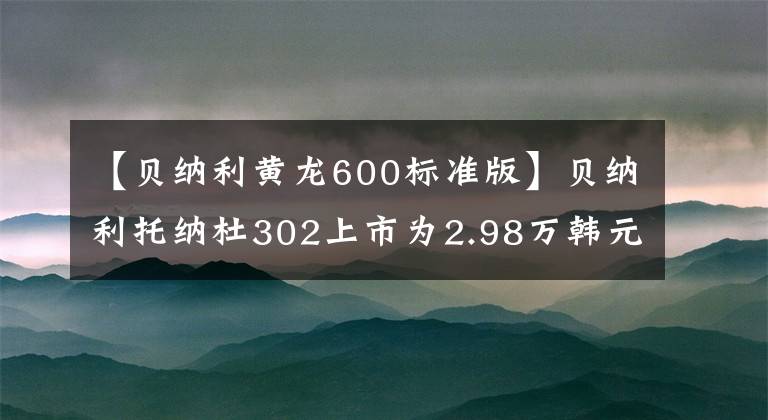 【贝纳利黄龙600标准版】贝纳利托纳杜302上市为2.98万韩元，新款黄龙600上市为4.68万件
