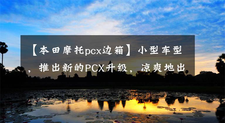 【本田摩托pcx边箱】小型车型，推出新的PCX升级，凉爽地出发。