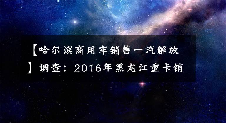 【哈尔滨商用车销售一汽解放】调查：2016年黑龙江重卡销售确认！