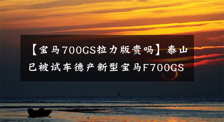 【宝马700GS拉力版贵吗】泰山已被试车德产新型宝马F700GS取代。