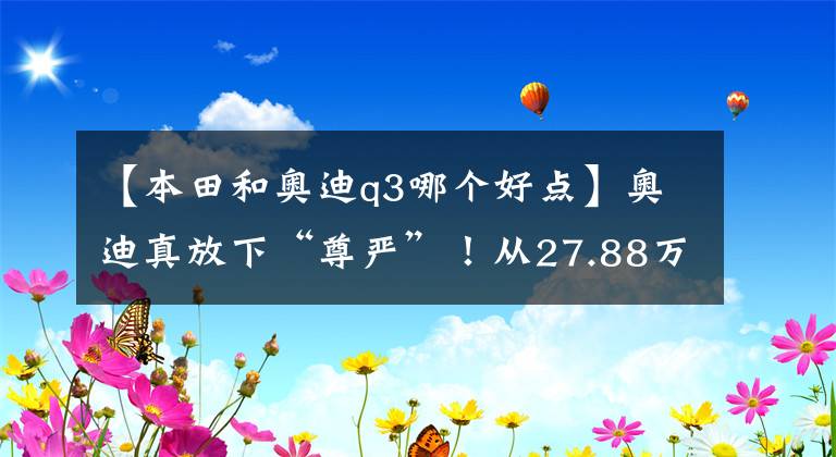 【本田和奥迪q3哪个好点】奥迪真放下“尊严”！从27.88万跌到21.08万，不比途观CRV更香？