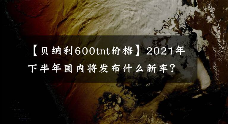 【贝纳利600tnt价格】2021年下半年国内将发布什么新车？(下图)