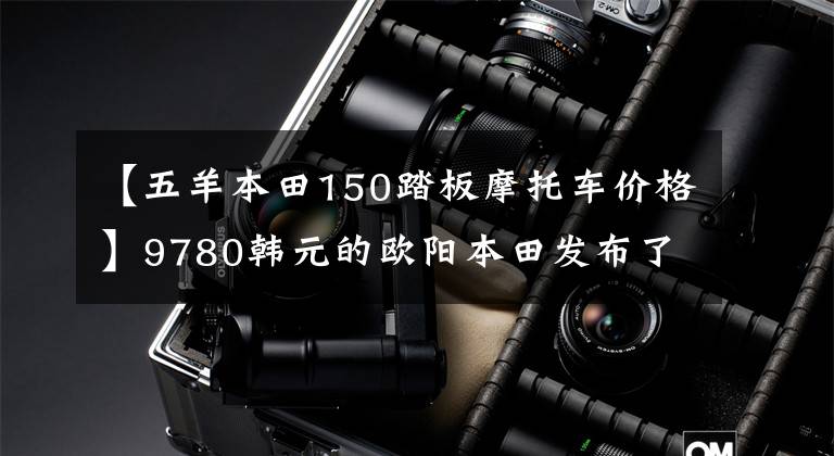 【五羊本田150踏板摩托车价格】9780韩元的欧阳本田发布了精彩的150S影，比新一代新车魅族更有魅力