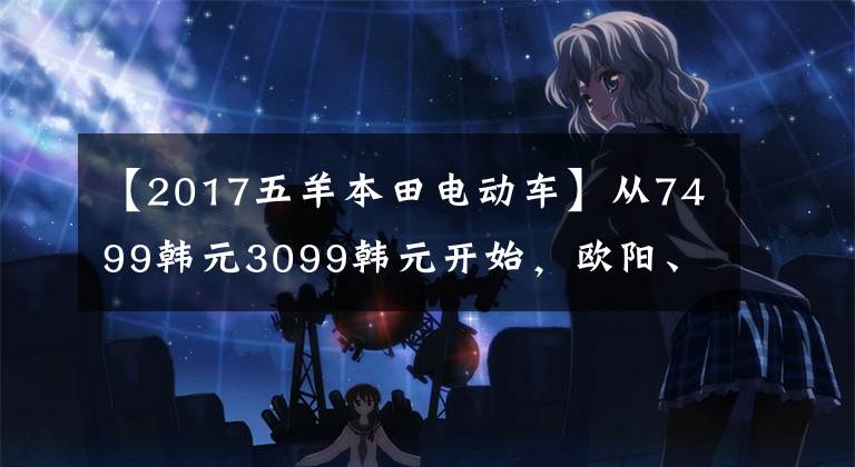 【2017五羊本田电动车】从7499韩元3099韩元开始，欧阳、本田、新东方汽车U-GO、U-be发布