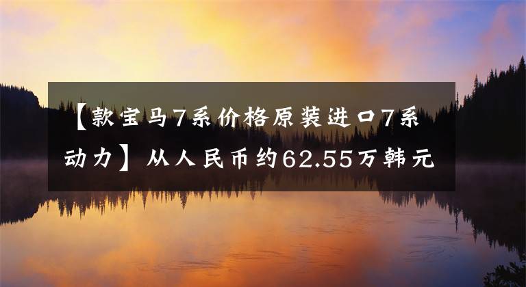 【款宝马7系价格原装进口7系动力】从人民币约62.55万韩元开始，新型宝马7系海外售价曝光，推出入门3.0T动力。