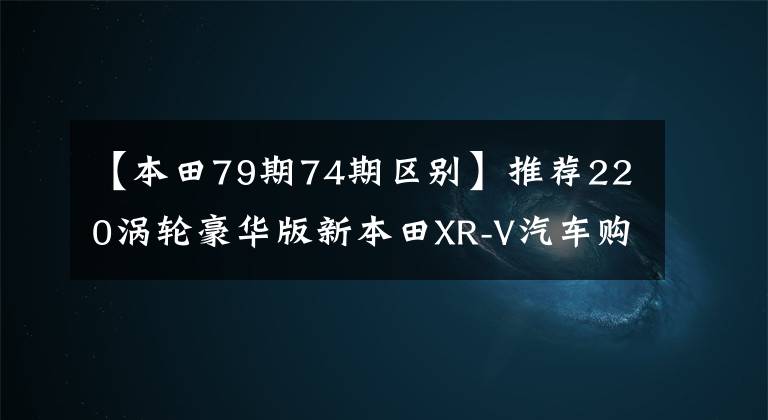 【本田79期74期区别】推荐220涡轮豪华版新本田XR-V汽车购买手册