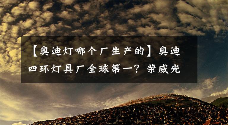 【奥迪灯哪个厂生产的】奥迪四环灯具厂全球第一？荣威光之翼MARVEL X表示不服！