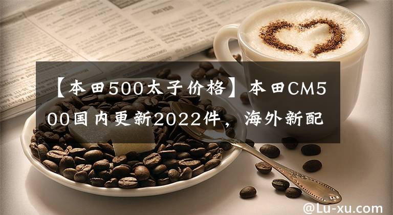 【本田500太子价格】本田CM500国内更新2022件，海外新配色同步，售价7.18w。