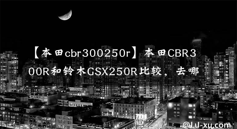 【本田cbr300250r】本田CBR300R和铃木GSX250R比较，去哪里，听我说。