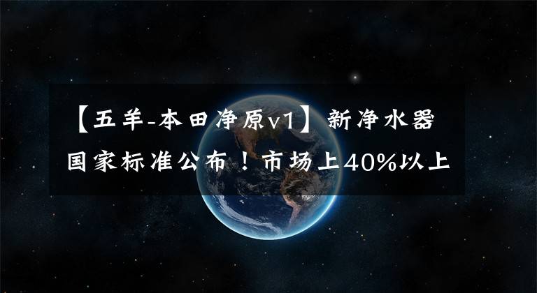 【五羊-本田净原v1】新净水器国家标准公布！市场上40%以上的产品将被淘汰