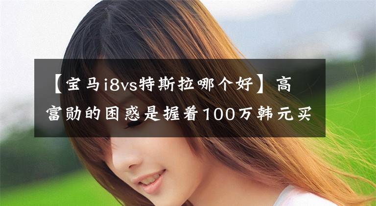 【宝马i8vs特斯拉哪个好】高富勋的困惑是握着100万韩元买宝马i8还是买色雷斯？