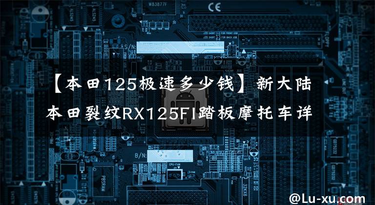 【本田125极速多少钱】新大陆本田裂纹RX125FI踏板摩托车详细介绍售价12980韩元