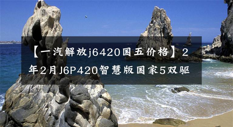 【一汽解放j6420国五价格】2年2月J6P420智慧版国家5双驱动器，全险，22万提全国15933313321