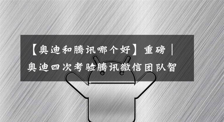 【奥迪和腾讯哪个好】重磅｜奥迪四次考验腾讯微信团队智商均惨遭失败