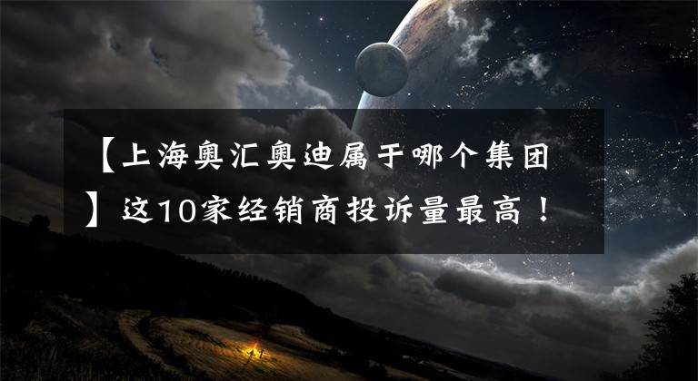 【上海奥汇奥迪属于哪个集团】这10家经销商投诉量最高！上海将出台汽车企业消费评价机制，张贴“哭笑脸”标识