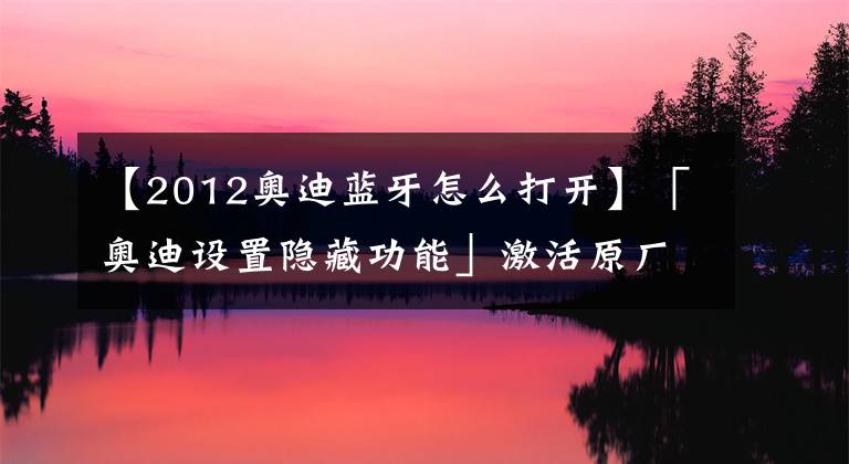 【2012奥迪蓝牙怎么打开】「奥迪设置隐藏功能」激活原厂蓝牙！