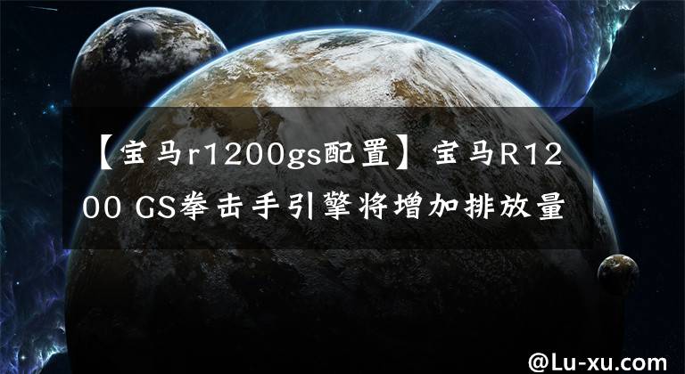 【宝马r1200gs配置】宝马R1200 GS拳击手引擎将增加排放量，还将使用VVT技术。