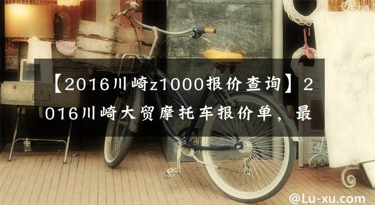 【2016川崎z1000报价查询】2016川崎大贸摩托车报价单，最贵的高达72万