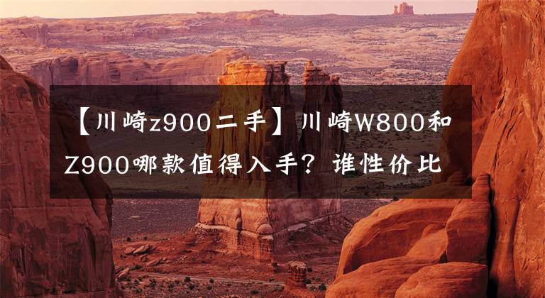 【川崎z900二手】川崎W800和Z900哪款值得入手？谁性价比更高？
