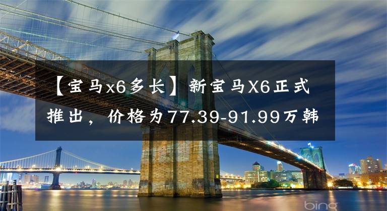 【宝马x6多长】新宝马X6正式推出，价格为77.39-91.99万韩元/电场标准M运动套件