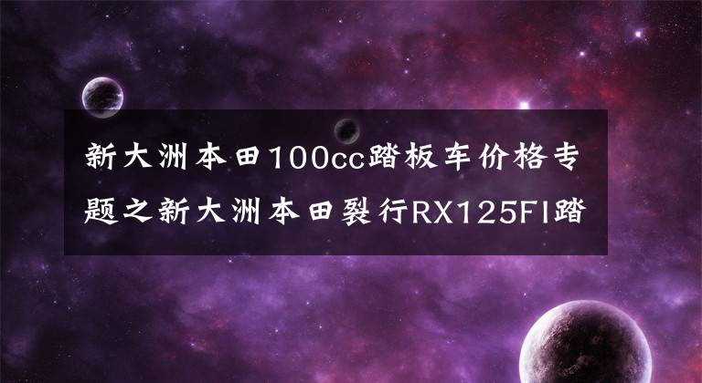 新大洲本田100cc踏板车价格专题之新大洲本田裂行RX125FI踏板摩托车 详情介绍 售价12980元