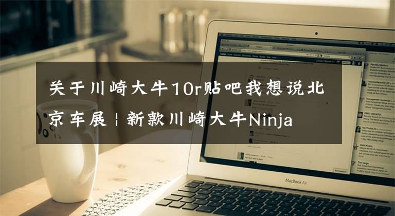 关于川崎大牛10r贴吧我想说北京车展 | 新款川崎大牛Ninja ZX-10R公布售价236800元
