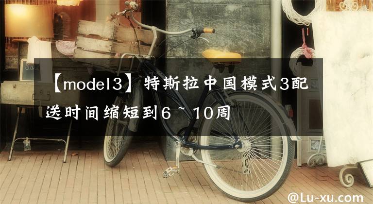 【model3】特斯拉中国模式3配送时间缩短到6 ~ 10周