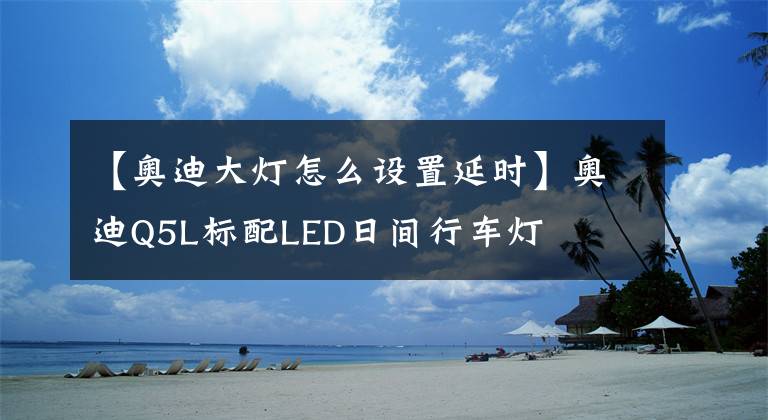 【奥迪大灯怎么设置延时】奥迪Q5L标配LED日间行车灯