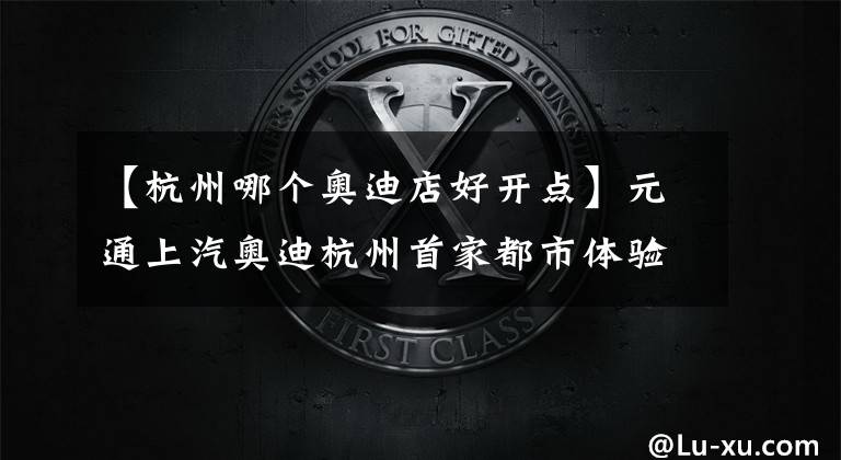 【杭州哪个奥迪店好开点】元通上汽奥迪杭州首家都市体验店开业！贯彻“客户至上”理念