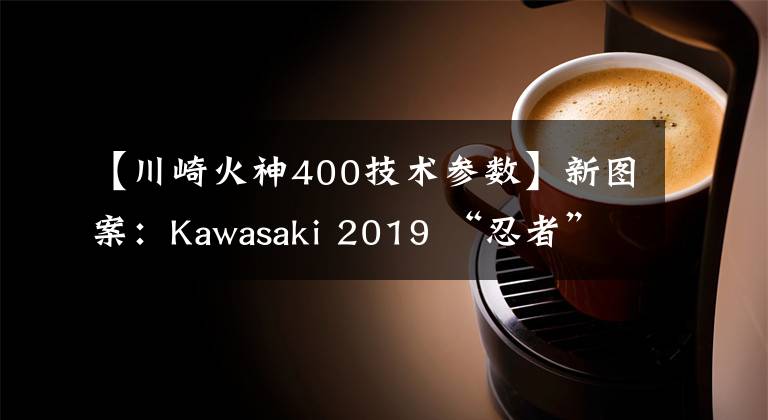 【川崎火神400技术参数】新图案：Kawasaki 2019 “忍者”400、“火神” 650