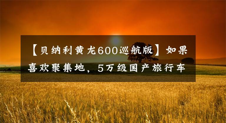 【贝纳利黄龙600巡航版】如果喜欢聚集地，5万级国产旅行车将受到关注