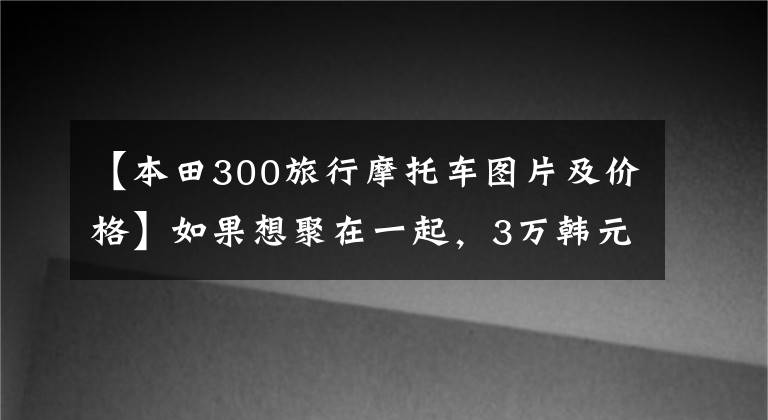 【本田300旅行摩托车图片及价格】如果想聚在一起，3万韩元可以有什么巡航太子模式？请推荐一下