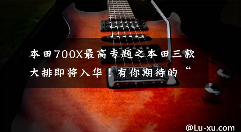 本田700X最高专题之本田三款大排即将入华！有你期待的“她”吗？