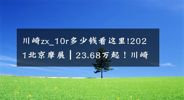 川崎zx_10r多少钱看这里!2021北京摩展┃23.68万起！川崎传奇车型ZX-10R/RR大改款发布
