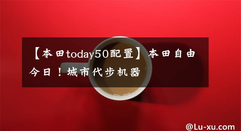 【本田today50配置】本田自由今日！城市代步机器