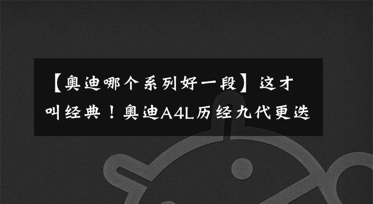 【奥迪哪个系列好一段】这才叫经典！奥迪A4L历经九代更迭，成为中型车市场中的最强者