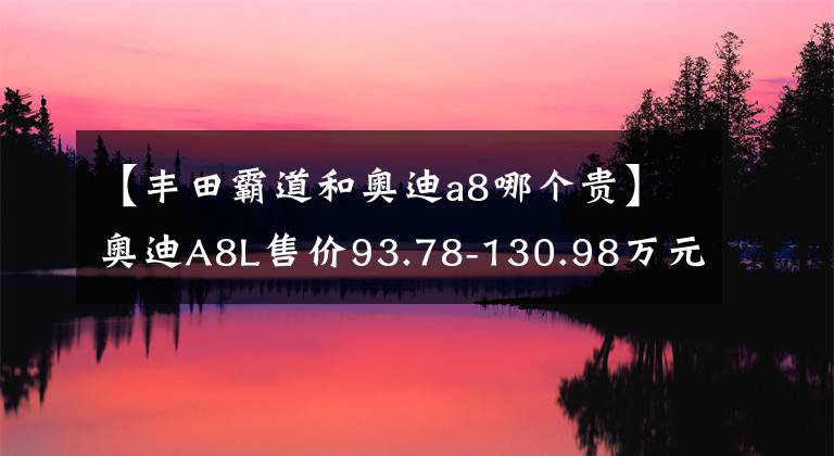 【丰田霸道和奥迪a8哪个贵】奥迪A8L售价93.78-130.98万元，奔驰S级、宝马7系害怕了吗？