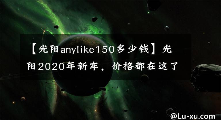 【光阳anylike150多少钱】光阳2020年新车，价格都在这了~