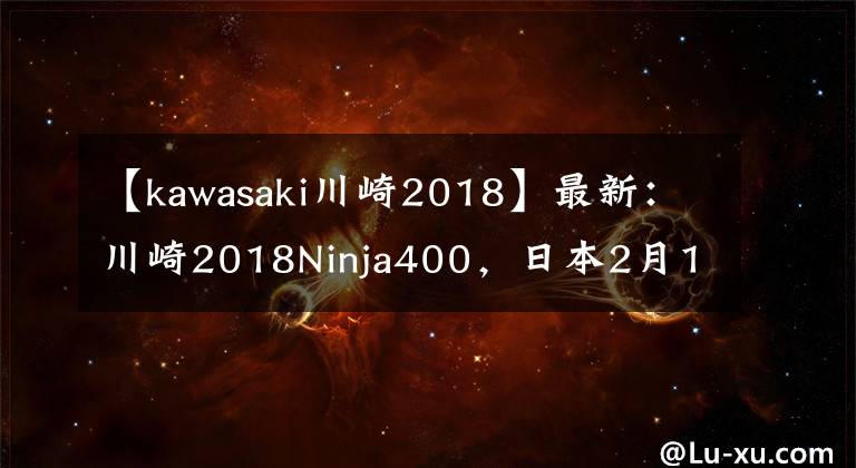 【kawasaki川崎2018】最新：川崎2018Ninja400，日本2月1日正式发售，多色可选售价感人