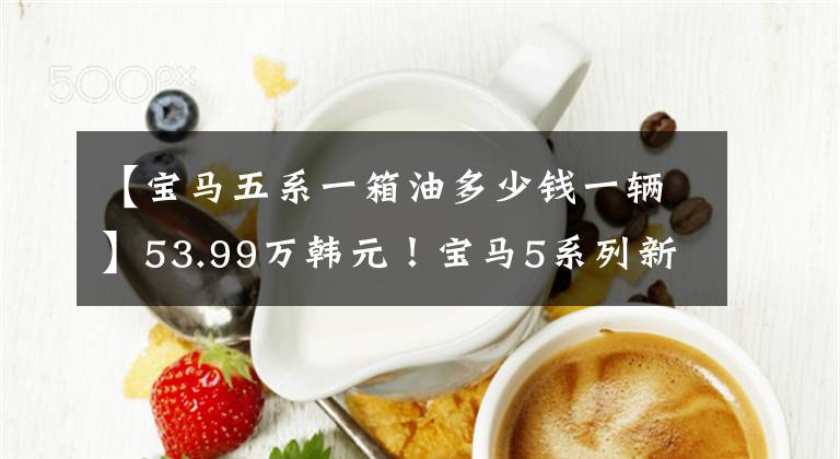 【宝马五系一箱油多少钱一辆】53.99万韩元！宝马5系列新车型上市了，你喜欢一箱油1300里吗？