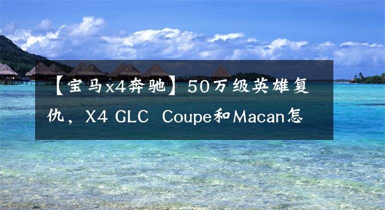 【宝马x4奔驰】50万级英雄复仇，X4 GLC  Coupe和Macan怎么选？