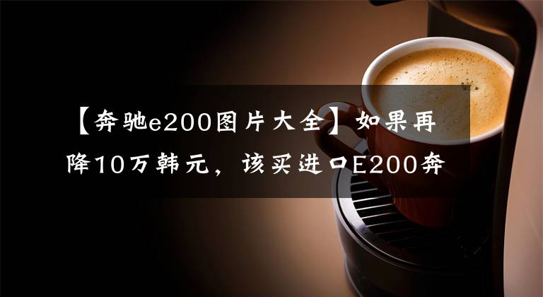 【奔驰e200图片大全】如果再降10万韩元，该买进口E200奔驰吗？